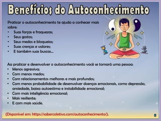 (Disponível em: https://sabercoletivo.com/autoconhecimento/).
Praticar o autoconhecimento te ajuda a conhecer mais
sobre:
• Suas forças e fraquezas;
• Seus gostos;
• Seus medos e bloqueios;
• Suas crenças e valores;
• E também suas buscas…
Aa praticar e desenvolver o autoconhecimento você se tornará uma pessoa:
• Menos agressiva;
• Com menos medos;
• Com relacionamentos melhores e mais profundos;
• Com menos probabilidade de desenvolver doenças emocionais, como depressão,
ansiedade, baixa autoestima e instabilidade emocional;
• Com mais inteligência emocional;
• Mais resiliente;
• E com mais saúde.
 