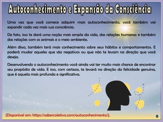 (Disponível em: https://sabercoletivo.com/autoconhecimento/).
Uma vez que você comece adquirir mais autoconhecimento, você também vai
expandir cada vez mais sua consciência.
De fato, isso te dará uma noção mais ampla da vida, das relações humanas e também
das relações com os animais e o meio ambiente.
Além disso, também terá mais conhecimento sobre seus hábitos e comportamentos. E
poderá mudar aqueles que são negativos ou que não te levam na direção que você
deseja.
Desenvolvendo o autoconhecimento você ainda vai ter muito mais chance de encontrar
seu propósito de vida. E isso, com certeza, te levará na direção da felicidade genuína,
que é aquela mais profunda e significativa.
 