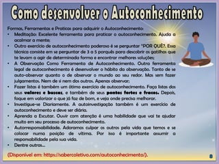 (Disponível em: https://sabercoletivo.com/autoconhecimento/).
Formas, Ferramentas e Praticas para adquirir o Autoconhecimento:
• Meditação: Excelente ferramenta para praticar o autoconhecimento. Ajuda a
acalmar a mente;
• Outro exercício de autoconhecimento poderoso é se perguntar “POR QUÊ?. Essa
técnica consiste em se perguntar de 3 a 5 porquês para descobrir os gatilhos que
te levam a agir de determinada forma e encontrar melhores soluções;
• A Observação Como Ferramenta de Autoconhecimento. Outra ferramenta
legal de autoconhecimento é desenvolver o hábito da observação. Tanto de se
auto-observar quanto o de observar o mundo ao seu redor. Mas sem fazer
julgamentos. Nem de si nem dos outros. Apenas observar;
• Fazer listas é também um ótimo exercício de autoconhecimento. Faça listas dos
seus valores e buscas, e também de seus pontos fortes e fracos. Depois,
foque em valorizar o que já faz de bom, e veja onde precisa melhorar.
• Investigue-se Diariamente. A autoinvestigação também é um exercício de
autoconhecimento e deve ser diária.
• Aprenda a Escutar. Ouvir com atenção é uma habilidade que vai te ajudar
muito em seu processo de autoconhecimento.
• Autorresponsabilidade. Adoramos culpar os outros pela vida que temos e se
colocar numa posição de vítima. Por isso é importante assumir a
responsabilidade pela sua vida.
• Dentre outras...
 