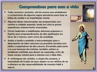 Todos renascem, portanto, sob leis severas que estabelecem
o cumprimento de algumas regras educativas para frear as
falhas do caráter e as imperfeições morais.
Algumas dessas reencarnações são programadas com
carinho e cuidados especiais, tendo em vista as graves
experiências anteriormente vivenciadas.
Crimes hediondos e reabilitações dolorosas preparam o
Espírito para empreendimentos de alta significação em
favor de si mesmos, assim como da sociedade.
Aceita a tarefa e recebida a instrumentação para o
desempenho do labor retornam ao proscênio terrestre com
júbilos e expectativas de alto coturno. Envolvidos pela carne
e as suas heranças dos instintos, também voltam as
tendências mórbidas que devem ser superadas, a fim de
haver campo mental para a sintonia com o Mais Alto.
A embriaguez dos sentidos, a utopia dos prazeres, a
necessidade da fruição do gozo alojam-se nos refolhos do ser
e afastam-no das responsabilidades de maneira hábil e
segura.
 