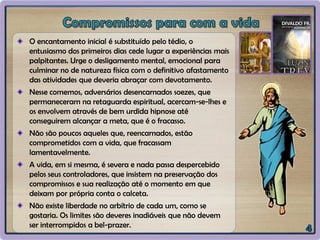 O encantamento inicial é substituído pelo tédio, o
entusiasmo dos primeiros dias cede lugar a experiências mais
palpitantes. Urge o desligamento mental, emocional para
culminar no de natureza física com o definitivo afastamento
das atividades que deveria abraçar com devotamento.
Nesse comemos, adversários desencarnados soezes, que
permaneceram na retaguarda espiritual, acercam-se-lhes e
os envolvem através de bem urdida hipnose até
conseguirem alcançar a meta, que é o fracasso.
Não são poucos aqueles que, reencarnados, estão
comprometidos com a vida, que fracassam
lamentavelmente.
A vida, em si mesma, é severa e nada passa despercebido
pelos seus controladores, que insistem na preservação dos
compromissos e sua realização até o momento em que
deixam por própria conta o calceta.
Não existe liberdade no arbítrio de cada um, como se
gostaria. Os limites são deveres inadiáveis que não devem
ser interrompidos a bel-prazer.
 