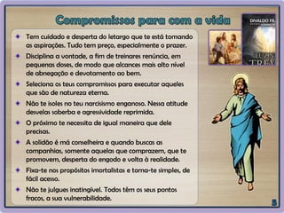 Tem cuidado e desperta do letargo que te está tomando
as aspirações. Tudo tem preço, especialmente o prazer.
Disciplina a vontade, a fim de treinares renúncia, em
pequenas doses, de modo que alcances mais alto nível
de abnegação e devotamento ao bem.
Seleciona os teus compromissos para executar aqueles
que são de natureza eterna.
Não te isoles no teu narcisismo enganoso. Nessa atitude
desvelas soberba e agressividade reprimida.
O próximo te necessita de igual maneira que dele
precisas.
A solidão é má conselheira e quando buscas as
companhias, somente aquelas que comprazem, que te
promovem, desperta do engodo e volta à realidade.
Fixa-te nos propósitos imortalistas e torna-te simples, de
fácil acesso.
Não te julgues inatingível. Todos têm os seus pontos
fracos, a sua vulnerabilidade.
 