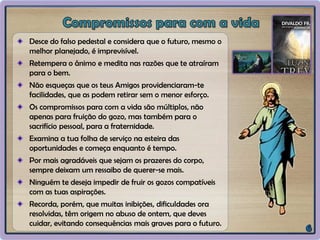 Desce do falso pedestal e considera que o futuro, mesmo o
melhor planejado, é imprevisível.
Retempera o ânimo e medita nas razões que te atraíram
para o bem.
Não esqueças que os teus Amigos providenciaram-te
facilidades, que as podem retirar sem o menor esforço.
Os compromissos para com a vida são múltiplos, não
apenas para fruição do gozo, mas também para o
sacrifício pessoal, para a fraternidade.
Examina a tua folha de serviço na esteira das
oportunidades e começa enquanto é tempo.
Por mais agradáveis que sejam os prazeres do corpo,
sempre deixam um ressaibo de querer-se mais.
Ninguém te deseja impedir de fruir os gozos compatíveis
com as tuas aspirações.
Recorda, porém, que muitas inibições, dificuldades ora
resolvidas, têm origem no abuso de ontem, que deves
cuidar, evitando consequências mais graves para o futuro.
 