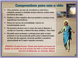 Vive, portanto, em paz de consciência e evita-lhe a
anestesia, porque a verdade sempre retoma, muitas vezes
em forma de culpa.
Quebra o ritmo negativo das tuas paixões e começa novas
experiências iluminativas.
Pensa em termos de imortalidade, mesmo na
transitoriedade carnal.
No encontro de Jesus com o moço rico que ia disputar a
corrida em Cesareia, o Mestre lhe disse, enfático: Vem hoje!
Ele pediu para postergar a entrega para após os jogos
próximos e rico de juventude partiu para a desencarnação
na festa do dia seguinte, havendo perdido a excelente
oportunidade de O seguir naquele momento.
(FRANCO, Divaldo Pereira. Ditado pelo Espírito de Joanna de
Ângelis na reunião de 31 de outubro de 2016 no Centro Espírita
Caminho da Redenção, em Salvador, Bahia).
 
