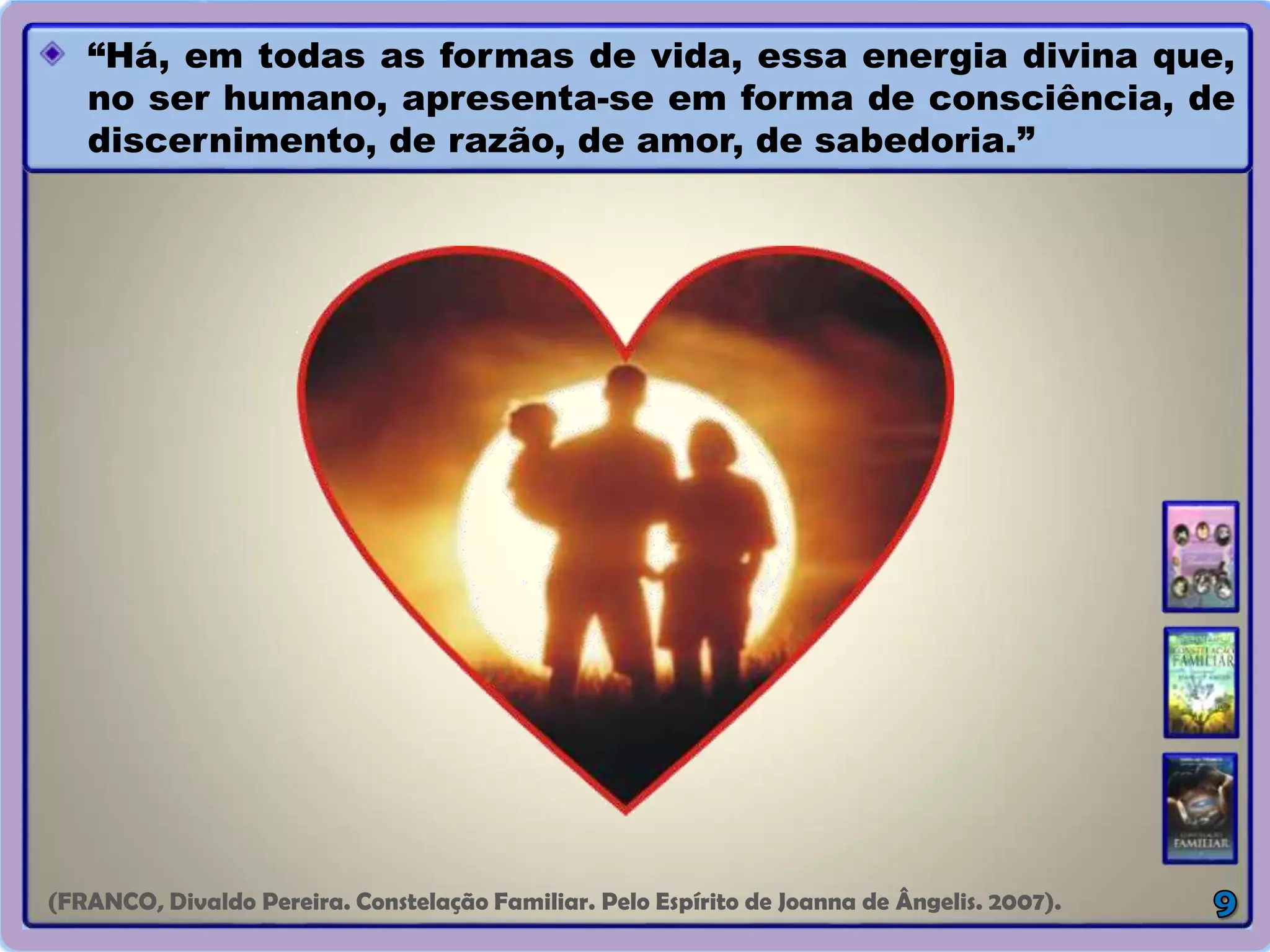 “Há, em todas as formas de vida, essa energia divina que,
no ser humano, apresenta-se em forma de consciência, de
discernimento, de razão, de amor, de sabedoria.”
(FRANCO, Divaldo Pereira. Constelação Familiar. Pelo Espírito de Joanna de Ângelis. 2007).
 