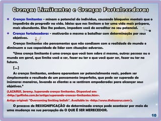 Crenças limitantes - minam o potencial do indivíduo, causando bloqueios mentais que o
impedirão de progredir na vida. Ideias que nos limitam a ter uma vida mais próspera,
mais abundante. Elas lhe podam, impedem você de acreditar no seu potencial.
Crenças fortalecedoras - motivarão o mesmo a batalhar com determinação por seus
objetivos.
Crenças limitantes são pensamentos que não condizem com a realidade do mundo e
diminuem a sua capacidade de lidar com situações adversas.
“Uma crença limitante é uma crença que você tem sobre si mesmo, outras pessoas ou o
mundo em geral, que limita você a ser, fazer ou ter o que você quer ser, fazer ou ter no
futuro.
[...]
As crenças limitantes, embora aparentem ser potencialmente reais, podem ser
simplesmente o resultado de um pensamento imperfeito, que pode ser superado de
inúmeras maneiras, levando os clientes a se sentirem empoderados para alcançar seus
objetivos.”
(LAZARUS, Jeremy. Superando crenças limitantes. Disponível em:
<http://golfinho.com.br/artigo/superando-crencas-limitantes.htm>.
Artigo original: "Overcoming limiting beliefs". Available in: <http://www.thelazarus.com>).
O processo de RESSIGNIFICAÇÃO de determinada crença pode acontecer por meio de
uma mudança na sua percepção do O QUE É SER MERECEDOR.
 