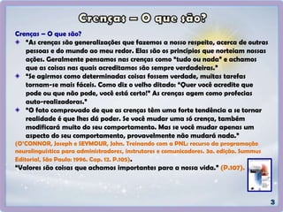 Crenças – O que são?
“As crenças são generalizações que fazemos a nosso respeito, acerca de outras
pessoas e do mundo ao meu redor. Elas são os princípios que norteiam nossas
ações. Geralmente pensamos nas crenças como “tudo ou nada” e achamos
que as coisas nas quais acreditamos são sempre verdadeiras.”
“Se agirmos como determinadas coisas fossem verdade, muitas tarefas
tornam-se mais fáceis. Como diz o velho ditado: “Quer você acredite que
pode ou que não pode, você está certo!” As crenças agem como profecias
auto-realizadoras.”
“O fato comprovado de que as crenças têm uma forte tendência a se tornar
realidade é que lhes dá poder. Se você mudar uma só crença, também
modificará muito do seu comportamento. Mas se você mudar apenas um
aspecto do seu comportamento, provavelmente não mudará nada.”
(O’CONNOR, Joseph e SEYMOUR, John. Treinando com a PNL: recurso da programação
neurolinguística para administradores, instrutores e comunicadores. 3a. edição. Summus
Editorial, São Paulo: 1996. Cap. 12. P.105).
“Valores são coisas que achamos importantes para a nossa vida.” (P.107).
 