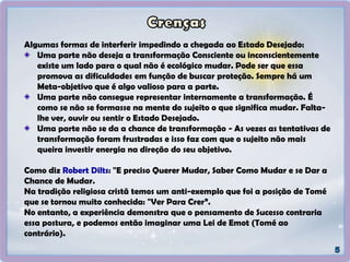 Algumas formas de interferir impedindo a chegada ao Estado Desejado:
Uma parte não deseja a transformação Consciente ou inconscientemente
existe um lado para o qual não é ecológico mudar. Pode ser que essa
promova as dificuldades em função de buscar proteção. Sempre há um
Meta-objetivo que é algo valioso para a parte.
Uma parte não consegue representar internamente a transformação. É
como se não se formasse na mente do sujeito o que significa mudar. Falta-
lhe ver, ouvir ou sentir o Estado Desejado.
Uma parte não se da a chance de transformação - As vezes as tentativas de
transformação foram frustradas e isso faz com que o sujeito não mais
queira investir energia na direção do seu objetivo.
Como diz Robert Dilts: "E preciso Querer Mudar, Saber Como Mudar e se Dar a
Chance de Mudar.
Na tradição religiosa cristã temos um anti-exemplo que foi a posição de Tomé
que se tornou muito conhecida: "Ver Para Crer”.
No entanto, a experiência demonstra que o pensamento de Sucesso contraria
essa postura, e podemos então imaginar uma Lei de Emot (Tomé ao
contrário).
 