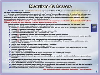 Anthony Robbins classifica como "Mentiras do Sucesso" os pressupostos básicos da PNL, que levam a resultados interessantes mesmo que
não sejam comprovadamente verdadeiros.
As pessoas as vezes, ficam desconcertadas quando falo sobre "mentiras" do sucesso. Quem quer viver de mentiras? Mas tudo o que quero
dizer é que não sabemos como o mundo é, na realidade. Não sabemos se a linha é côncava ou convexa. Não sabemos se as crenças são
verdadeiras ou falsas. No entanto, oque podemos saber é se elas funcionam, se nos apoiam, se fazem nossas vidas mais ricas, se nos fazem
pessoas melhores, se ajudam a nós e aos outros." (em "Poder Sem Limite").
(*) (ROBBINS, Anthony. Poder sem limites: o caminho do sucesso pessoal pela programação neurolingüística. Tradução de Muriel Alves Brasil.
11ª ed. Rio de Janeiro: Best Seller, 2009. Cap. V – As Sete Mentiras do Sucesso. P.75-87).
Podemos também considerar esses pressupostos como crenças úteis ao nosso desenvolvimento e a uma vida mais plena e feliz.
Segue abaixo uma série de crenças que podem ser muito impulsionadoras:
1. Crença 1 (*) - Tudo o que acontece, mesmo as experiências mais duras, têm uma razão de ser e servem para maior crescimento.
2. Crença 2 (*) - Não existe fracasso e sim resultado.
3. Crença 3 (*) - Assuma a responsabilidade sobre tudo o que faz com o fato.
4. 0 mais importante não é o fato em si, mas o que fazemos com o fato.
5. Crença 4 (*) - Não é preciso entender tudo, completamente, para poder fazer uso das coisas.
6. Crença 5 (*) - As pessoas são os seus maiores recursos. Pessoas e organizações que crescem consistentemente são aquelas que estão
atentas ao fator humano
7. Crença 6 (*) - Trabalho é prazer. Levar prazer ao seu labor profissional é parte decisiva do sucesso.
8. Crença 7 (*) - Não há sucesso sem confiança. Confiar em si mesmo e na Vida é fator de sucesso. Pessoas que têm sucesso tem a
crença no poder da confiança.
9. Sinta-se grato. Gratidão por tudo o que já chegou traz força e vitalidade.
10. Invista em si mesmo. Faça de você mesmo seu principal acionista.
11. Produza um pouco mais do que está habituado. Crie o hábito de andar um "quilômetro extra". Dê a alguém mais do que o
esperado. Isso traz prosperidade.
12. Sorrir mais é fator de longevidade.
13. Você é alguém que merece a felicidade. Se alguém conseguiu algo, você também pode conseguir
14. Sonhar, com liberdade, é o primeiro passo para atingir resultados.
15. Dinheiro é um importante elemento que promove crescimento. Deve ser respeitado e considerado algo bom para que possa trazer
felicidade.
16. As pessoas agem de acordo com os recursos que têm acesso no momento. Fazem sempre o melhor que podem para aquele instante.
Todo comportamento tem uma intenção positiva.
17. Corpo, Mente e Emoções são parte do mesmo sistema. Interpenetram-se e geram resultados um no outro.
18. Todos já possuem os recursos que alguém precisa para ser feliz. Às vezes têm dificuldade de acesso a eles, mas já os têm dentro de si.
19. Se o que você faz não funciona, faça de forma diferente. (TOTS).
20. Existe abundância de amor, saúde, recursos materiais e para acessar essas bênçãos é importante acreditar que se é merecedor.
(Kau Mascarenhas. Apostila Programação Neolinguística - PNL. Curso Master).
 