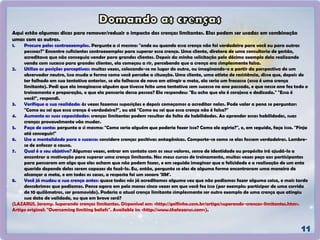 Aqui estão algumas dicas para remover/reduzir o impacto das crenças limitantes. Elas podem ser usadas em combinação
umas com as outras.
1. Procure pelos contraexemplos. Pergunte a si mesmo: "onde ou quando essa crença não foi verdadeira para você ou para outras
pessoas?" Encontre suficientes contraexemplos para superar essa crença. Uma cliente, diretora de uma consultoria de gestão,
acreditava que não conseguia vender para grandes clientes. Depois da minha solicitação pelo décimo exemplo dela realizando
venda com sucesso para grandes clientes, ela começou a rir, percebendo que a crença era simplesmente falsa.
2. Utilize as posições perceptivas: muitas vezes, colocando-se no lugar do outro, ou imaginando-o a partir da perspectiva de um
observador neutro, isso muda a forma como você percebe a situação. Uma cliente, uma atleta de resistência, disse que, depois de
ter falhado em sua tentativa anterior, se ela falhasse de novo em atingir a meta, ela seria um fracasso (essa é uma crença
limitante). Pedi que ela imaginasse alguém que tivesse feito uma tentativa sem sucesso no ano passado, e que nesse ano fez todo o
treinamento e preparação, o que ela pensaria dessa pessoa? Ela respondeu: "Eu acho que ela é corajosa e dedicada." "Essa é
você!", respondi.
3. Verifique a sua realidade: às vezes fazemos suposições e depois começamos a acreditar nelas. Pode valer a pena se perguntar:
"Como eu sei que essa crença é verdadeira?", ou até "Como eu sei que essa crença não é falsa?"
4. Aumente as suas capacidades: crenças limitantes podem resultar da falta de habilidades. Ao aprender essas habilidades, suas
crenças provavelmente vão mudar.
5. Faça de conta: pergunte a si mesmo: "Como seria alguém que poderia fazer isso? Como ele agiria?", e, em seguida, faça isso. "Finja
até conseguir!"
6. Use a mentalidade para o sucesso: considere crenças positivas antagônicas. Comporte-se como se elas fossem verdadeiras. Lembre-
se de enfocar a causa.
7. Qual é o seu objetivo? Algumas vezes, entrar em contato com os seus valores, senso de identidade ou propósito irá ajudá-lo a
encontrar a motivação para superar uma crença limitante. Nos meus cursos de treinamento, muitas vezes peço aos participantes
para pensarem em algo que eles acham que não podem fazer, e em seguida imaginar que a felicidade e a realização de um ente
querido depende deles serem capazes de fazê-lo. Eu, então, pergunto se eles de alguma forma encontraram uma maneira de
alcançar a meta, e em todos os casos, a resposta foi um sonoro 'SIM'.
8. Você já mudou a sua crença antes: quase todos nós já acreditamos alguma vez que não podíamos fazer alguma coisa, e mais tarde
descobrimos que podíamos. Pense agora em pelo menos cinco vezes em que você fez isso (por exemplo: participar de uma corrida
de 10 quilômetros, ser promovido). Poderia a atual crença limitante simplesmente ser outro exemplo de uma crença que atingiu
sua data de validade, ou que em breve será?
(LAZARUS, Jeremy. Superando crenças limitantes. Disponível em: <http://golfinho.com.br/artigo/superando-crencas-limitantes.htm>.
Artigo original: "Overcoming limiting beliefs". Available in: <http://www.thelazarus.com>).
 