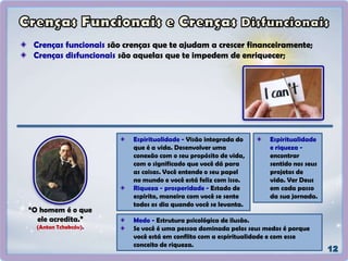 Crenças funcionais são crenças que te ajudam a crescer financeiramente;
Crenças disfuncionais são aquelas que te impedem de enriquecer;
“O homem é o que
ele acredita.”
(Anton Tchekcóv).
Espiritualidade - Visão integrada do
que é a vida. Desenvolver uma
conexão com o seu propósito de vida,
com o significado que você dá para
as coisas. Você entende o seu papel
no mundo e você está feliz com isso.
Riqueza - prosperidade - Estado de
espirito, maneira com você se sente
todos os dia quando você se levanta.
Espiritualidade
e riqueza -
encontrar
sentido nos seus
projetos de
vida. Ver Deus
em cada passo
da sua jornada.
Medo - Estrutura psicológica de ilusão.
Se você é uma pessoa dominada pelos seus medos é porque
você está em conflito com a espiritualidade e com esse
conceito de riqueza.
 