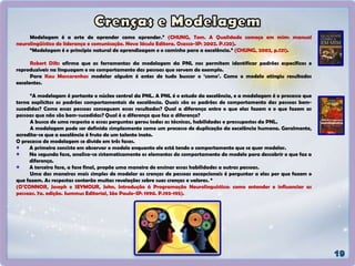 Modelagem é a arte de aprender como aprender.” (CHUNG, Tom. A Qualidade começa em mim: manual
neurolingüístico de liderança e comunicação. Novo Século Editora. Osasco-SP: 2002. P.120).
“Modelagem é o princípio natural de aprendizagem e o caminho para a excelência.” (CHUNG, 2002, p.121).
Robert Dilts afirma que as ferramentas da modelagem da PNL nos permitem identificar padrões específicos e
reproduzíveis na linguagem e no comportamento das pessoas que servem de exemplo.
Para Kau Mascarenhas modelar alguém é antes de tudo buscar o ‘como’. Como o modelo atingiu resultados
excelentes.
“A modelagem é portanto o núcleo central da PNL. A PNL é o estudo da excelência, e a modelagem é o processo que
torna explícitos os padrões comportamentais de excelência. Quais são os padrões de comportamento das pessoas bem-
sucedidas? Como essas pessoas conseguem esses resultados? Qual a diferença entre o que elas fazem e o que fazem as
pessoas que não são bem-sucedidas? Qual é a diferença que faz a diferença?
A busca de uma resposta a essas perguntas gerou todas as técnicas, habilidades e pressupostos da PNL.
A modelagem pode ser definida simplesmente como um processo de duplicação da excelência humana. Geralmente,
acredita-se que a excelência é fruto de um talento inato.
O processo de modelagem se divide em três fases.
A primeira consiste em observar o modelo enquanto ele está tendo o comportamento que se quer modelar.
Na segunda fase, analisa-se sistematicamente os elementos do comportamento do modelo para descobrir o que faz a
diferença.
A terceira fase, a fase final, propõe uma maneira de ensinar essas habilidades a outras pessoas.
Uma das maneiras mais simples de modelar as crenças de pessoas excepcionais é perguntar a elas por que fazem o
que fazem. As respostas conterão muitas revelações sobre suas crenças e valores. “
(O’CONNOR, Joseph e SEYMOUR, John. Introdução à Programação Neurolinguística: como entender e influenciar as
pessoas. 7a. edição. Summus Editorial, São Paulo-SP: 1990. P.193-195).
 