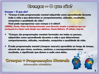 Crenças – O que são?
“Crença é toda programação mental adquirida como aprendizado durante
toda a vida e que determina os comportamentos, atitudes, resultados,
conquistas e qualidade de vida.”
Você pode reprogramar suas crenças e ir além!!
(VIEIRA, Paulo. Fator de Enriquecimento: uma fórmula simples e poderosa que vai
enriquecê-lo e fazer você atingir seus objetivos. Gente Editora. 2ª edição. Cap.6).
“Crenças são programações mentais formadas em todas as pessoas,
adquiridas como aprendizado durante a vida e que determinam
comportamentos, atitudes, resultados, conquistas e qualidade de vida.
É toda programação mental (sinapses neurais) aprendida ao longo do tempo,
através do que vimos, ouvimos, sentimos, e consequentemente como
resultado, o significado que damos a cada uma delas.
 