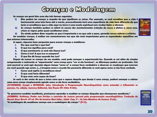 As crenças em geral têm uma das três formas seguintes:
1) Elas podem ter crenças a respeito do que significam as coisas. Por exemplo, se você acreditar que a vida é
basicamente uma luta feroz até a morte, provavelmente terá uma experiência de vida bem diferente da que
teria se acreditasse que a vida aqui na terra é uma escola espiritual com muitas lições a oferecer.
2) As crenças também podem se referir às causas dos acontecimentos (relação de causa e efeito) e, nesse caso,
criam as regras pelas quais escolhemos viver.
3) Ou ainda podem dizer respeito ao que é importante e no que vale a pena, gerando nossos valores e critérios.
Ao modelar crenças, é melhor nos concentrarmos nas que são mais importantes para as capacidades específicas em
que estamos interessados.
A seguir, algumas boas perguntas para evocar crenças e metáforas:
1. Por que você faz o que faz?
2. O que isso significa para você?
3. O que aconteceria se você não fizesse isso?
4. Como é isso? A que isso se compara?
5. O que lhe dá forças quando faz isso?
Depois de evocar as crenças do seu modelo, você pode começar a experimentá-las. Quando se vai além da simples
compreensão e realmente se "experimenta" uma crença para "ver se ela funciona", as diferenças podem ser profundas. Isto
será possível se você agir durante algum tempo "como se" a crença fosse verdadeira e observar as mudanças que ocorrem
em você quando age assim. [...] Imagine como o mundo lhe pareceria diferente se você agisse como se isto fosse verdade.
Como você agiria se acreditasse nisso?
O que você faria diferente?
O que mais seria capaz de fazer?
Se você se der conta de que a única coisa que o separa daquilo que deseja é uma crença, poderá começar a adotar
uma nova crença simplesmente agindo como se ela fosse verdadeira.
(O’CONNOR, Joseph e SEYMOUR, John. Introdução à Programação Neurolinguística: como entender e influenciar as
pessoas. 7a. edição. Summus Editorial, São Paulo-SP: 1990. P.195).
“Se quisermos modelar excelência, precisamos aprender a modelar as crenças daqueles que alcançaram excelência.”
(ROBBINS, Anthony. Poder sem limites: o caminho do sucesso pessoal pela programação neurolingüística. Tradução de
Muriel Alves Brasil. 11ª ed. Rio de Janeiro: Best Seller, 2009. Cap. V – As Sete Mentiras do Sucesso. P.63).
“A modelagem da excelência começa com a modelagem da crença.” (P.71).
 