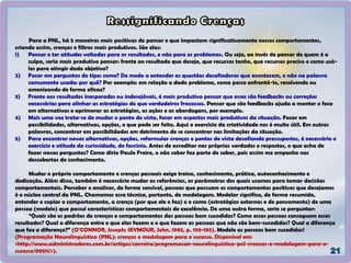 Para a PNL, há 5 maneiras mais positivas de pensar e que impactam significativamente nossos comportamentos,
criando assim, crenças e filtros mais produtivos. São elas:
1) Pensar e ter atitudes voltadas para os resultados, e não para os problemas. Ou seja, ao invés de pensar de quem é a
culpa, seria mais produtivo pensar: frente ao resultado que desejo, que recursos tenho, que recursos preciso e como usá-
los para atingir dado objetivo?
2) Focar em perguntas do tipo: como? De modo a entender as questões desafiadoras que acontecem, e não na palavra
comumente usada: por quê? Por exemplo: em relação a dado problema, como posso enfrentá-lo, resolvendo ou
amenizando de forma eficaz?
3) Frente aos resultados inesperados ou indesejáveis, é mais produtivo pensar que esses são feedbacks ou correções
necessárias para alinhar as estratégias do que verdadeiros fracassos. Pensar que são feedbacks ajuda a manter o foco
em alternativas e aprimorar as estratégias, as ações e as abordagens, por exemplo.
4) Mais uma vez trata-se de mudar o ponto de vista, focar em aspectos mais produtivos da situação. Focar em
possibilidades, alternativas, opções, o que pode ser feito. Aqui o exercício da criatividade nos é muito útil. Em outras
palavras, concentrar em possibilidades em detrimento de se concentrar nas limitações da situação.
5) Para encontrar novas alternativas, opções, reformular crenças e pontos de vista desafiando pressupostos, é necessário o
exercício e atitude da curiosidade, do fascínio. Antes de acreditar nas próprias verdades e respostas, o que acha de
fazer novas perguntas? Como diria Paulo Freire, o não saber faz parte do saber, pois assim me empenho nas
descobertas do conhecimento.
Mudar o próprio comportamento e crenças pessoais exige treino, conhecimento, prática, autoconhecimento e
dedicação. Além disso, também é necessário mudar as referências, os parâmetros dos quais usamos para tomar decisões
comportamentais. Perceber e analisar, de forma sensível, pessoas que possuem os comportamentos positivos que desejamos
é o núcleo central da PNL. Chamamos essa técnica, portanto, de modelagem. Modelar significa, de forma resumida,
entender e copiar o comportamento, a crença (por que ele o faz) e o como (estratégias externas e de pensamento) de uma
pessoa (modelo) que possui características comportamentais de excelência. De uma outra forma, seria se perguntar:
“Quais são os padrões de crenças e comportamentos das pessoas bem sucedidas? Como essas pessoas conseguem esses
resultados? Qual a diferença entre o que elas fazem e o que fazem as pessoas que não são bem-sucedidas? Qual a diferença
que faz a diferença?” (O’CONNOR, Joseph; SEYMOUR, John. 1995, p. 193-195). Modele as pessoas bem sucedidas!
(Programação Neurolinguística (PNL): crenças e modelagem para o sucesso. Disponível em:
<http://www.administradores.com.br/artigos/carreira/programacao-neurolinguistica-pnl-crencas-e-modelagem-para-o-
sucesso/90511/>).
 