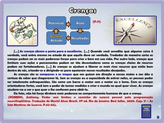 [...] As crenças abrem a porta para a excelência. [...] Quando você acredita que alguma coisa é
verdade, você entra mesmo no estado de que aquilo deve ser verdade. Tradadas de maneira certa as
crenças podem ser as mais poderosas forças para criar o bem em sua vida. Por outro lado, crenças que
limitam suas ações e pensamentos podem ser tão devastadoras como as crenças cheias de recursos
podem ser fortalecedoras. [...] As crenças os ajudam a liberar os mais ricos recursos que estão bem
dentro de nós, criando-os e dirigindo-os para apoiarem nossos resultados desejados.
As crenças são os compassos e os mapas que nos guiam em direção a nossas metas e nos dão a
certeza de saber que chegaremos lá. Sem as crenças ou a capacidade de entrar nelas, as pessoas poder
ser totalmente enfraquecidas. São como um barco a motor sem o motor ou o leme. Com as crenças
orientadoras fortes, você tem o poder de tomar medidas e criar o mundo no qual quer viver. As crenças
ajudam-no a ver o que quer e lhe conferem para obtê-lo.
De fato, não há força diretora mais poderosa no comportamento humano do que a crença.
(ROBBINS, Anthony. Poder sem limites: o caminho do sucesso pessoal pela programação
neurolingüística. Tradução de Muriel Alves Brasil. 11ª ed. Rio de Janeiro: Best Seller, 2009. Cap. V – As
Sete Mentiras do Sucesso. P.62-63).
(P.71)
 