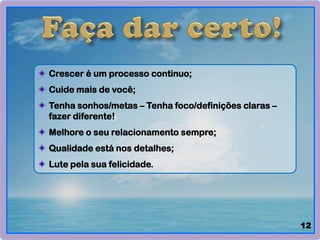 Crescer é um processo continuo;
Cuide mais de você;
Tenha sonhos/metas – Tenha foco/definições claras –
fazer diferente!
Melhore o seu relacionamento sempre;
Qualidade está nos detalhes;
Lute pela sua felicidade.
12
 