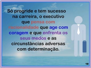 Só progride e tem sucesso
na carreira, o executivo
que pensa com
racionalidade que age com
coragem e que enfrenta os
seus medos e as
circunstâncias adversas
com determinação.
19
 