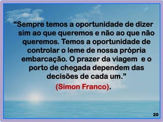 “Sempre temos a oportunidade de dizer
sim ao que queremos e não ao que não
queremos. Temos a oportunidade de
controlar o leme de nossa própria
embarcação. O prazer da viagem e o
porto de chegada dependem das
decisões de cada um.”
(Simon Franco).
20
 