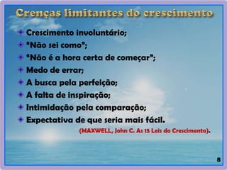8
Crescimento involuntário;
“Não sei como”;
“Não é a hora certa de começar”;
Medo de errar;
A busca pela perfeição;
A falta de inspiração;
Intimidação pela comparação;
Expectativa de que seria mais fácil.
(MAXWELL, John C. As 15 Leis do Crescimento).
 