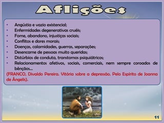 • Angústia e vazio existencial;
• Enfermidades degenerativas cruéis;
• Fome, abandono, injustiças sociais;
• Conflitos e dores morais;
• Doenças, calamidades, guerras, separações;
• Desencarne de pessoas muito queridas;
• Distúrbios de conduta, transtornos psiquiátricos;
• Relacionamentos afetivos, sociais, comerciais, nem sempre coroados de
bênçãos...
(FRANCO, Divaldo Pereira. Vitória sobre a depressão. Pelo Espírito de Joanna
de Ângelis).
 