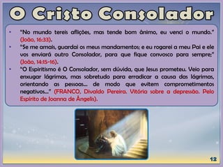 • “No mundo tereis aflições, mas tende bom ânimo, eu venci o mundo.”
(João, 16:33).
• “Se me amais, guardai os meus mandamentos; e eu rogarei a meu Pai e ele
vos enviará outro Consolador, para que fique convosco para sempre;”
(João, 14:15-16).
• “O Espiritismo é O Consolador, sem dúvida, que Jesus prometeu. Veio para
enxugar lágrimas, mas sobretudo para erradicar a causa das lágrimas,
orientando as pessoas... de modo que evitem comprometimentos
negativos...” (FRANCO, Divaldo Pereira. Vitória sobre a depressão. Pelo
Espírito de Joanna de Ângelis).
 