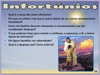 • Qual é a causa dos nossos infortúnios?
• Por que uns sofrem mais que os outros diante de um mesmo acontecimento
lamentável?
• Como nós Espíritas devemos interpretar os acontecimentos que são
considerados desgraças?
• O que podemos fazer para manter a confiança, a esperança, a fé, o ânimo
diante do sofrimento?
• Há algum benefício nas calamidades?
• Qual é a desgraça real? Como evitá-la?
 