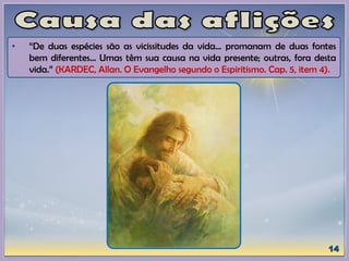 • “De duas espécies são as vicissitudes da vida... promanam de duas fontes
bem diferentes... Umas têm sua causa na vida presente; outras, fora desta
vida.” (KARDEC, Allan. O Evangelho segundo o Espiritismo. Cap. 5, item 4).
 