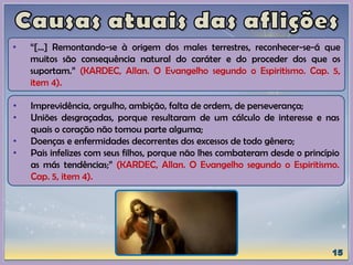 • Imprevidência, orgulho, ambição, falta de ordem, de perseverança;
• Uniões desgraçadas, porque resultaram de um cálculo de interesse e nas
quais o coração não tomou parte alguma;
• Doenças e enfermidades decorrentes dos excessos de todo gênero;
• Pais infelizes com seus filhos, porque não lhes combateram desde o princípio
as más tendências;” (KARDEC, Allan. O Evangelho segundo o Espiritismo.
Cap. 5, item 4).
• “[...] Remontando-se à origem dos males terrestres, reconhecer-se-á que
muitos são consequência natural do caráter e do proceder dos que os
suportam.” (KARDEC, Allan. O Evangelho segundo o Espiritismo. Cap. 5,
item 4).
 