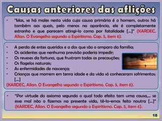 • A perda de entes queridos e a dos que são o amparo da família;
• Os acidentes que nenhuma previsão poderia impedir;
• Os reveses da fortuna, que frustram todas as precauções;
• Os flagelos naturais;
• As enfermidades de nascença;
• Crianças que morrem em tenra idade e da vida só conheceram sofrimentos;
[...]
(KARDEC, Allan. O Evangelho segundo o Espiritismo. Cap. 5, item 6).
• “Mas, se há males nesta vida cuja causa primária é o homem, outros há
também aos quais, pelo menos na aparência, ele é completamente
estranho e que parecem atingi-lo como por fatalidade [...]” (KARDEC,
Allan. O Evangelho segundo o Espiritismo. Cap. 5, item 6).
• “Por virtude do axioma segundo o qual todo efeito tem uma causa,... se
esse mal não o fizemos na presente vida, tê-lo-emos feito noutra [...]”
(KARDEC, Allan. O Evangelho segundo o Espiritismo. Cap. 5, item 6).
 