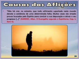 • “Não há crer, no entanto, que todo sofrimento suportado neste mundo
denote a existência de uma determinada falta. Muitas vezes são simples
provas buscadas pelo Espírito para concluir a sua depuração e ativar o seu
progresso [...]” (KARDEC, Allan. O Evangelho segundo o Espiritismo. Cap. 5,
item 9).
 