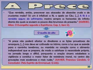 • “Que remédio, então, prescrever aos atacados de obsessões cruéis e de
cruciantes males? Só um é infalível: a fé, o apelo ao Céu. [...] A fé é o
remédio seguro do sofrimento; mostra sempre os horizontes do infinito
diante dos quais se esvaem os poucos dias brumosos do presente.” (KARDEC,
Allan. O Evangelho segundo o Espiritismo. Cap. 5, item 9).
O auxílio do alto
• “A prece não poderá afastar os dissabores e as lições proveitosas da
amargura, [...] mas deve ser cultivada no íntimo, como a luz que se acende
para o caminho tenebroso, ou mantida no coração como o alimento
indispensável que se prepara, de modo a satisfazer à necessidade própria,
na jornada longa e difícil, porquanto a oração sincera estabelece a
vigilância e constitui o maior fator de resistência moral, no centro das
provações mais escabrosas e mais rudes.” (XAVIER, Francisco Cândido. O
Consolador. Pelo Espírito de Emmanuel. Q.245).
 