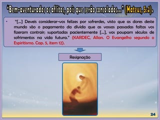 • “[...] Deveis considerar-vos felizes por sofrerdes, visto que as dores deste
mundo são o pagamento da dívida que as vossas passadas faltas vos
fizeram contrair; suportadas pacientemente [...], vos poupam séculos de
sofrimentos na vida futura.” (KARDEC, Allan. O Evangelho segundo o
Espiritismo. Cap. 5, item 12).
Resignação
 
