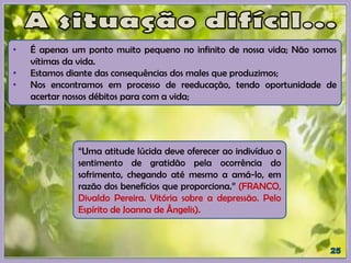 • É apenas um ponto muito pequeno no infinito de nossa vida; Não somos
vítimas da vida.
• Estamos diante das consequências dos males que produzimos;
• Nos encontramos em processo de reeducação, tendo oportunidade de
acertar nossos débitos para com a vida;
“Uma atitude lúcida deve oferecer ao indivíduo o
sentimento de gratidão pela ocorrência do
sofrimento, chegando até mesmo a amá-lo, em
razão dos benefícios que proporciona.” (FRANCO,
Divaldo Pereira. Vitória sobre a depressão. Pelo
Espírito de Joanna de Ângelis).
 