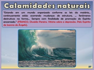 “Estando em um mundo organizado conforme as leis da matéria...
continuamente estão ocorrendo mudanças de estrutura, ... fenômenos
destrutivos na forma... Sempre com finalidade de promoção do Espírito
encarnado.” (FRANCO, Divaldo Pereira. Vitória sobre a depressão. Pelo Espírito
de Joanna de Ângelis).
 