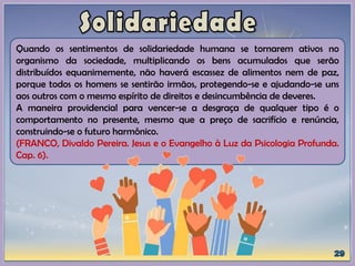 Quando os sentimentos de solidariedade humana se tornarem ativos no
organismo da sociedade, multiplicando os bens acumulados que serão
distribuídos equanimemente, não haverá escassez de alimentos nem de paz,
porque todos os homens se sentirão irmãos, protegendo-se e ajudando-se uns
aos outros com o mesmo espírito de direitos e desincumbência de deveres.
A maneira providencial para vencer-se a desgraça de qualquer tipo é o
comportamento no presente, mesmo que a preço de sacrifício e renúncia,
construindo-se o futuro harmônico.
(FRANCO, Divaldo Pereira. Jesus e o Evangelho à Luz da Psicologia Profunda.
Cap. 6).
 