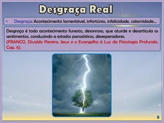 • Desgraça: Acontecimento lamentável, infortúnio, infelicidade, calamidade...
Desgraça é todo acontecimento funesto, desonroso, que aturde e desarticula os
sentimentos, conduzindo a estados paroxísticos, desesperadores.
(FRANCO, Divaldo Pereira. Jesus e o Evangelho à Luz da Psicologia Profunda.
Cap. 6).
 