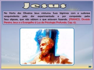 No Horto das Oliveiras Jesus misturou Suas lágrimas com a sudorese
sanguinolenta pela dor experimentada e por compaixão pelos
Seus algozes, que não sabiam o que estavam fazendo. (FRANCO, Divaldo
Pereira. Jesus e o Evangelho à Luz da Psicologia Profunda. Cap. 6).
 