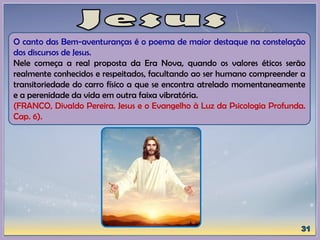 O canto das Bem-aventuranças é o poema de maior destaque na constelação
dos discursos de Jesus.
Nele começa a real proposta da Era Nova, quando os valores éticos serão
realmente conhecidos e respeitados, facultando ao ser humano compreender a
transitoriedade do carro físico a que se encontra atrelado momentaneamente
e a perenidade da vida em outra faixa vibratória.
(FRANCO, Divaldo Pereira. Jesus e o Evangelho à Luz da Psicologia Profunda.
Cap. 6).
 