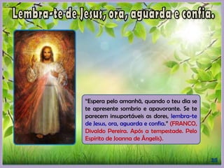 “Espera pelo amanhã, quando o teu dia se
te apresente sombrio e apavorante. Se te
parecem insuportáveis as dores, lembra-te
de Jesus, ora, aguarda e confia.” (FRANCO,
Divaldo Pereira. Após a tempestade. Pelo
Espírito de Joanna de Ângelis).
 