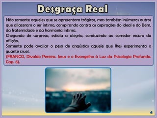 Não somente aqueles que se apresentam trágicos, mas também inúmeros outros
que dilaceram o ser íntimo, conspirando contra as aspirações do ideal e do Bem,
da fraternidade e da harmonia íntima.
Chegando de surpresa, estiola a alegria, conduzindo ao corredor escuro da
aflição.
Somente pode avaliar o peso de angústias aquele que lhes experimenta o
guante cruel.
(FRANCO, Divaldo Pereira. Jesus e o Evangelho à Luz da Psicologia Profunda.
Cap. 6).
 