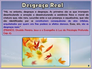 “Há, no entanto, desgraças e desgraças. As primeiras são as que irrompem
desarticulando a emoção e desestruturando a existência física e moral da
criatura que, não raro, sucumbe ante a sua presença; e aqueloutras, que não
são identificadas por se constituírem consequências de atos infelizes,
arquitetados por quem ora lhes padece os efeitos danosos. Essas, sim, são as
desgraças reais.”
(FRANCO, Divaldo Pereira. Jesus e o Evangelho à Luz da Psicologia Profunda.
Cap. 6).
 