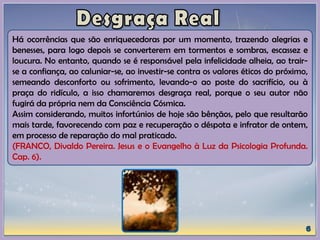 Há ocorrências que são enriquecedoras por um momento, trazendo alegrias e
benesses, para logo depois se converterem em tormentos e sombras, escassez e
loucura. No entanto, quando se é responsável pela infelicidade alheia, ao trair-
se a confiança, ao caluniar-se, ao investir-se contra os valores éticos do próximo,
semeando desconforto ou sofrimento, levando-o ao poste do sacrifício, ou à
praça do ridículo, a isso chamaremos desgraça real, porque o seu autor não
fugirá da própria nem da Consciência Cósmica.
Assim considerando, muitos infortúnios de hoje são bênçãos, pelo que resultarão
mais tarde, favorecendo com paz e recuperação o déspota e infrator de ontem,
em processo de reparação do mal praticado.
(FRANCO, Divaldo Pereira. Jesus e o Evangelho à Luz da Psicologia Profunda.
Cap. 6).
 