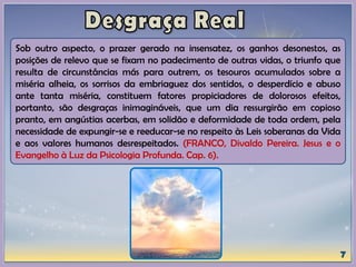 Sob outro aspecto, o prazer gerado na insensatez, os ganhos desonestos, as
posições de relevo que se fixam no padecimento de outras vidas, o triunfo que
resulta de circunstâncias más para outrem, os tesouros acumulados sobre a
miséria alheia, os sorrisos da embriaguez dos sentidos, o desperdício e abuso
ante tanta miséria, constituem fatores propiciadores de dolorosos efeitos,
portanto, são desgraças inimagináveis, que um dia ressurgirão em copioso
pranto, em angústias acerbas, em solidão e deformidade de toda ordem, pela
necessidade de expungir-se e reeducar-se no respeito às Leis soberanas da Vida
e aos valores humanos desrespeitados. (FRANCO, Divaldo Pereira. Jesus e o
Evangelho à Luz da Psicologia Profunda. Cap. 6).
 