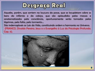 Aqueles, porém, que sorriem na loucura da posse, que se locupletam sobre os
bens da infâmia e da cobiça, que são aplaudidos pelas massas e
anatematizados pela consciência, oportunamente serão tomados pelas
lágrimas, pela falta, pelo tormento...
São inderrogáveis as Leis da Vida, constituindo ordem e harmonia no Universo.
(FRANCO, Divaldo Pereira. Jesus e o Evangelho à Luz da Psicologia Profunda.
Cap. 6).
 