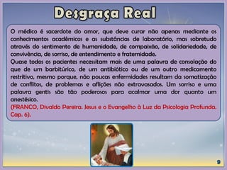 O médico é sacerdote do amor, que deve curar não apenas mediante os
conhecimentos acadêmicos e as substâncias de laboratório, mas sobretudo
através do sentimento de humanidade, de compaixão, de solidariedade, de
convivência, de sorriso, de entendimento e fraternidade.
Quase todos os pacientes necessitam mais de uma palavra de consolação do
que de um barbitúrico, de um antibiótico ou de um outro medicamento
restritivo, mesmo porque, não poucas enfermidades resultam da somatização
de conflitos, de problemas e aflições não extravasados. Um sorriso e uma
palavra gentis são tão poderosos para acalmar uma dor quanto um
anestésico.
(FRANCO, Divaldo Pereira. Jesus e o Evangelho à Luz da Psicologia Profunda.
Cap. 6).
 