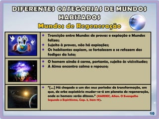 Transição entre Mundos de provas e expiação e Mundos
felizes;
Sujeito à provas, não há expiações;
Os habitantes expiam, se fortalecem e se refazem das
fadigas da luta;
O homem ainda é carne, portanto, sujeito às vicissitudes;
A Alma encontra calma e repouso;
“[...] Há chegado a um dos seus períodos de transformação, em
que, de orbe expiatório mudar-se-á em planeta de regeneração,
onde os homens serão ditosos.” (KARDEC, Allan. O Evangelho
Segundo o Espiritismo, Cap. 3, item 19).
 