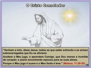 "Venham a mim, disse Jesus, todos os que estão sofrendo e se acham
sobrecarregados que Eu os aliviarei.
Aceitem o Meu jugo, e aprendam Comigo, que Sou manso e humilde
de coração; e assim encontrarão repouso para as suas almas.
Porque o Meu jugo é suave e o Meu fardo é leve." (Mateus, 11:28-30).
 