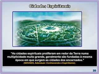 “As cidades espirituais proliferam em redor da Terra numa
multiplicidade muito grande, geralmente são fundadas à mesma
época em que surgem as cidades dos encarnados.”
(NOVAES, Adenáuer. Conhecendo o Espiritismo).
 