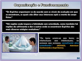 “Os Espíritos organizam-se de acordo com os níveis de evolução em que
se encontram, os quais vão ditar seus interesses após a morte do corpo
físico.”
“Há regiões onde impera a felicidade sem ociosidade, como também há
regiões de sofrimento e dor e outras onde se encontram Espíritos dos
mais diversos estágios evolutivos.”
“Os bons unem-se aos bons; os
intelectuais aos intelectuais; os
ociosos aos ociosos; semelhante atrai
semelhante.” (NOVAES, Adenáuer.
Conhecendo o Espiritismo).
 